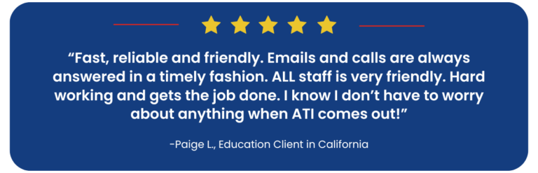 Five-star review: "Fast, reliable and friendly. Emails and calls are always answered in a timely fashion. All staff is very friendly, hard-working, and gets the job done. I don't have to worry about anything when ATI comes out!" -Paige L., Education Client in California